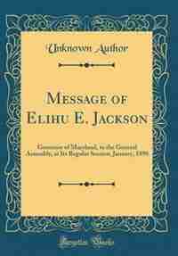 Message of Elihu E. Jackson: Governor of Maryland, to the General Assembly, at Its Regular Session, January, 1890 (Classic Repri by Unknown Author