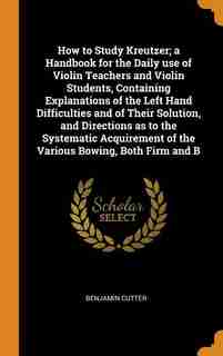 How to Study Kreutzer; a Handbook for the Daily use of Violin Teachers and Violin Students, Containing Explanations of the Left Hand Difficulties and of Their Solution, and Directions as to the Systematic Acquirement of the Various Bowing, Both Firm and B by Benjamin Cutter