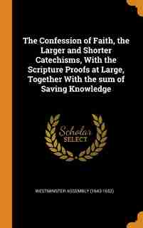 The Confession of Faith, the Larger and Shorter Catechisms, With the Scripture Proofs at Large, Together With the sum of Saving Knowledge by Westminster Assembly (1643-1652)