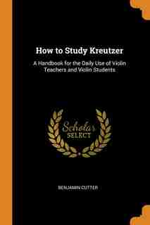 How to Study Kreutzer: A Handbook for the Daily Use of Violin Teachers and Violin Students by Benjamin Cutter