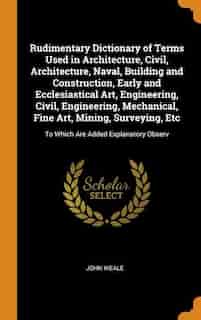 Rudimentary Dictionary of Terms Used in Architecture, Civil, Architecture, Naval, Building and Construction, Early and Ecclesiastical Art, Engineering by John Weale