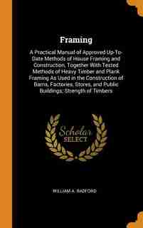 Framing: A Practical Manual of Approved Up-To-Date Methods of House Framing and Construction, Together With by William A. Radford
