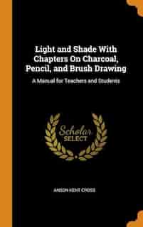 Light and Shade With Chapters On Charcoal, Pencil, and Brush Drawing: A Manual for Teachers and Students by Anson Kent Cross