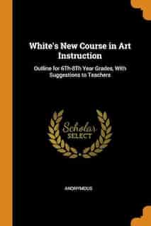 White's New Course in Art Instruction: Outline for 6Th-8Th Year Grades, With Suggestions to Teachers by Anonymous