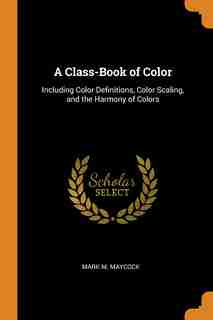 A Class-Book of Color: Including Color Definitions, Color Scaling, and the Harmony of Colors by Mark M. Maycock
