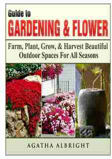Guide to Gardening & Flowers: Farm, Plant, Grow, & Harvest Beautiful Outdoor Spaces For All Seasons by Agatha Albright