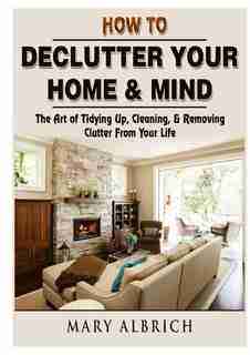 How to Declutter Your Home & Mind: The Art of Tidying Up, Cleaning, & Removing Clutter From Your Life by Mary Albrich