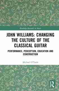John Williams: Changing The Culture Of The Classical Guitar: Performance, Perception, Education And Construction by Michael O'toole