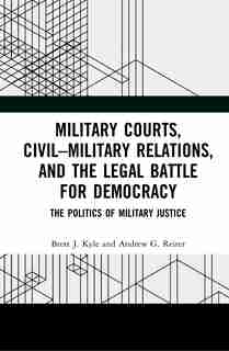 Military Courts, Civil-military Relations, And The Legal Battle For Democracy: The Politics Of Military Justice by Brett J. Kyle