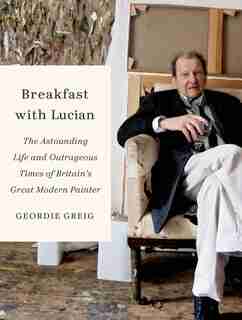 Breakfast with Lucian: The Astounding Life And Outrageous Times Of Britain's Great Modern Painter by Geordie Greig