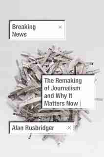 Breaking News: The Remaking Of Journalism And Why It Matters Now by Alan Rusbridger