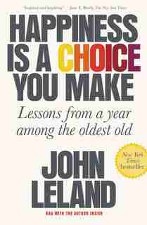 Happiness Is A Choice You Make: Lessons From A Year Among The Oldest Old by John Leland