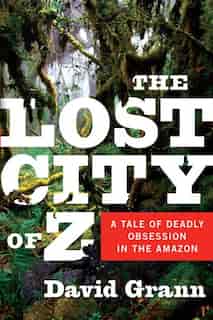 The Lost City Of Z: A Tale Of Deadly Obsession In The Amazon by David Grann
