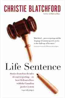 Life Sentence: Stories From Four Decades Of Court Reporting -- Or, How I Fell Out Of Love With The Canadian Justic by Christie Blatchford