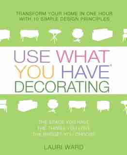Use What You Have Decorating: Transform Your Home In One Hour With 10 Simple Design Principles by Lauri Ward