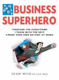 How To Be A Business Superhero: Prepare For Everything, Train With The Best, Make Your Own Destiny At Work by Sean Wise, Ba, Llb, Mba
