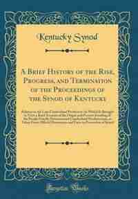 A Brief History of the Rise, Progress, and Termination of the Proceedings of the Synod of Kentucky: Relative to the Late Cumberland Presbytery: In Which Is Brought to View a Brief Account of the Orig by Kentucky Synod