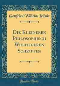 Die Kleineren Philosophisch Wichtigeren Schriften (Classic Reprint) by Gottfried Wilhelm Leibniz