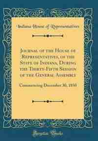 Journal of the House of Representatives, of the State of Indiana, During the Thirty-Fifth Session of the General Assembly: Commencing December 30, 1850 (Classic Reprint) by Indiana House of Representatives