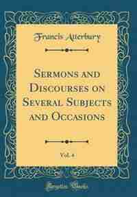 Sermons and Discourses on Several Subjects and Occasions, Vol. 4 (Classic Reprint) by Francis Atterbury
