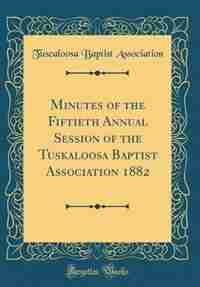 Minutes of the Fiftieth Annual Session of the Tuskaloosa Baptist Association 1882 (Classic Reprint) by Tuscaloosa Baptist Association