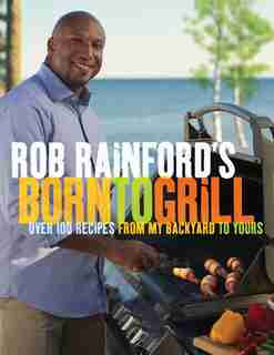 Rob Rainford's Born To Grill: Over 100 Recipes From My Backyard To Yours by Rob Rainford