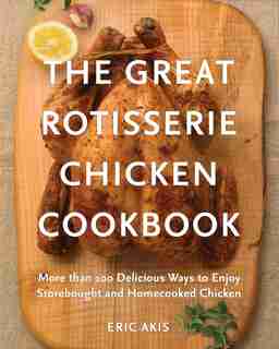 The Great Rotisserie Chicken Cookbook: More Than 100 Delicious Ways To Enjoy Storebought And Homecooked Chicken by Eric Akis