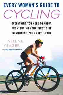 Every Woman's Guide To Cycling: Everything You Need To Know, From Buying Your First Bike Towinning Your First Ra Ce by Selene Yeager