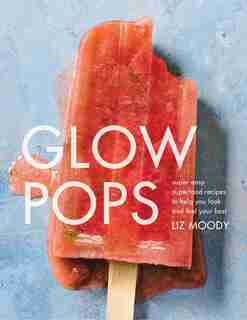 Glow Pops: Super-easy Superfood Recipes To Help You Look And Feel Your Best: A Cookbook by Liz Moody