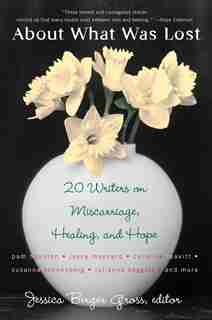 About What Was Lost: Twenty Writers On Miscarriage, Healing, And Hope by Jessica Berger Gross