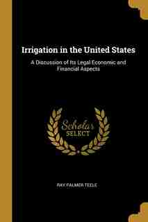 Irrigation in the United States: A Discussion of Its Legal Economic and Financial Aspects by Ray Palmer Teele