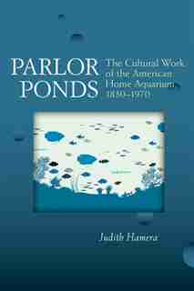 Parlor Ponds: The Cultural Work of the American Home Aquarium, 1850 - 1970 by Judith Hamera