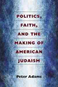 Politics, Faith, and the Making of American Judaism by Peter Adams