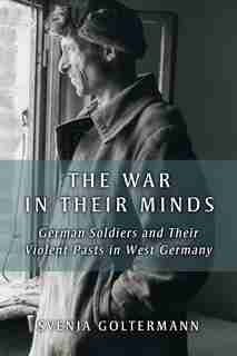 The War In Their Minds: German Soldiers And Their Violent Pasts In West Germany by Svenja Goltermann