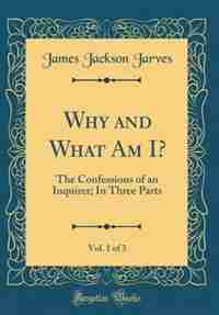 Why and What Am I?, Vol. 1 of 3: The Confessions of an Inquirer; In Three Parts (Classic Reprint) by James Jackson Jarves