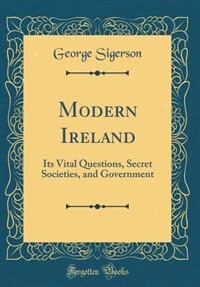 Modern Ireland: Its Vital Questions, Secret Societies, and Government (Classic Reprint) by George Sigerson
