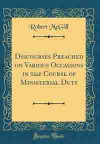 Discourses Preached on Various Occasions in the Course of Ministerial Duty (Classic Reprint) by Robert Mcgill