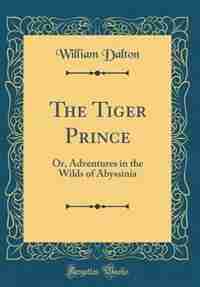 The Tiger Prince: Or, Adventures in the Wilds of Abyssinia (Classic Reprint) by William Dalton