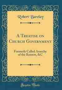 A Treatise on Church Government: Formerly Called Anarchy of the Ranters, &C (Classic Reprint) by Robert Barclay