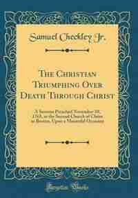 The Christian Triumphing Over Death Through Christ: A Sermon Preached November 10, 1765, at the Second Church of Christ in Boston, Upon a Mournful Occa by Samuel Checkley Jr.