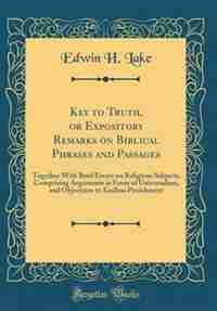 Key to Truth, or Expository Remarks on Biblical Phrases and Passages: Together With Brief Essays on Religious Subjects, Comprising Arguments in Favor of Universalism, an by Edwin H. Lake
