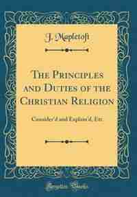 The Principles and Duties of the Christian Religion: Consider'd and Explain'd, Etc (Classic Reprint) by J. Mapletoft