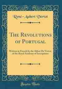 The Revolutions of Portugal: Written in French by the Abbot De Vertot, of the Royal Academy of Inscriptions (Classic Reprint) by René-Aubert Vertot