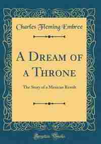 A Dream of a Throne: The Story of a Mexican Revolt (Classic Reprint) by Charles Fleming Embree
