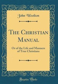 The Christian Manual: Or of the Life and Manners of True Christians (Classic Reprint) by John Woolton