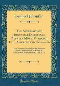 The Necessary and Immutable Difference Between Moral Good and Evil, Asserted and Explained: In a Sermon Preached to the Societies for Reformation of Manners, at Salters Hall, September the 25 by Samuel Chandler