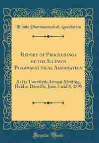Report of Proceedings of the Illinois Pharmaceutical Association: At Its Twentieth Annual Meeting, Held at Danville, June 7 and 8, 1899 (Classic Reprint) by Illinois Pharmaceutical Association