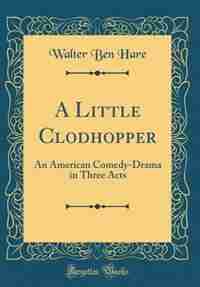 A Little Clodhopper: An American Comedy-Drama in Three Acts (Classic Reprint) by Walter Ben Hare