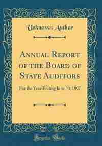 Annual Report of the Board of State Auditors: For the Year Ending June 30, 1907 (Classic Reprint) by Unknown Author