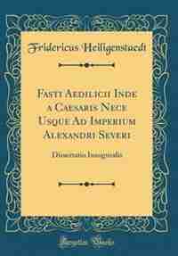 Fasti Aedilicii Inde a Caesaris Nece Usque Ad Imperium Alexandri Severi: Dissertatio Inauguralis (Classic Reprint) by Fridericus Heiligenstaedt
